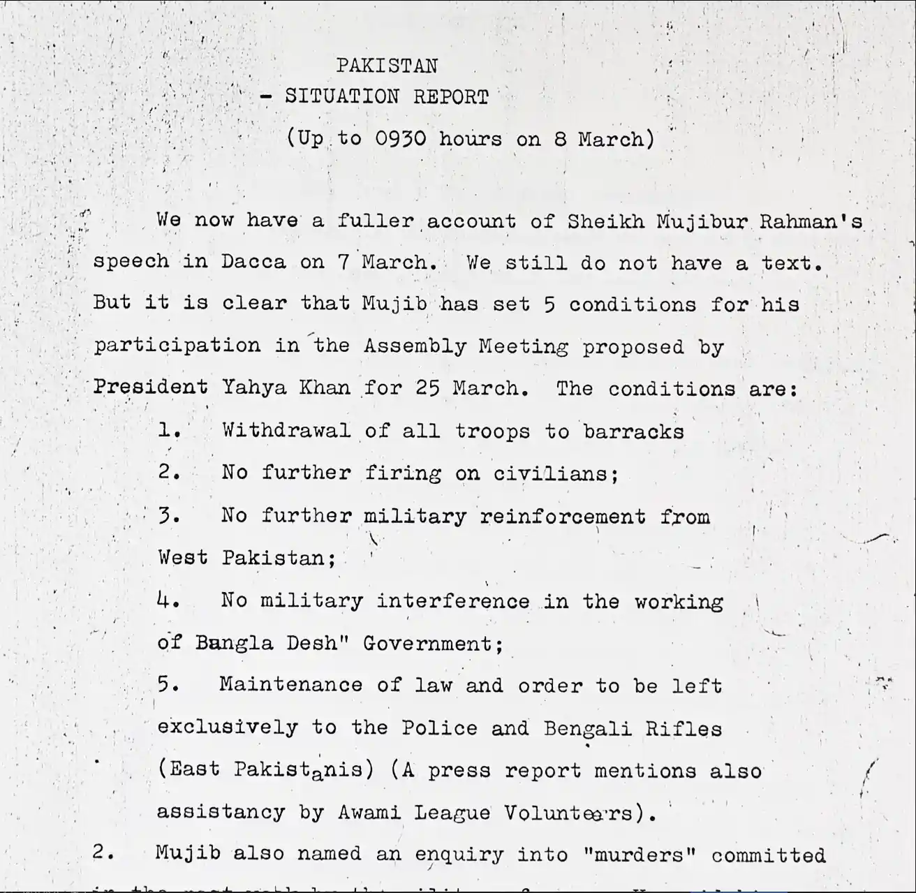 Memo from England's ambassador to West Pakistan to England: 'We now have a fuller account of Sheikh Mujibur Rahman's speech in Dacca on 7 March. We still do not have a text. But it is clear that Mujib has set 5 conditions for his participation in the Assembly Meeting proposed by President Yahya Khan for 25 March. The conditions are: 1. Widthdrawal of all troops to barracks 2. No furrther firing on civilians; 3. No further military reinforcement from West Pakistan; 4. No military interference in the working of Bangla Desh Government; 5. Maintenance of law and order to be left exclusively to the Police and Bengali Rifles (East Pakistanis) (A press report mentions also assistancy by Awami League Volunteers).